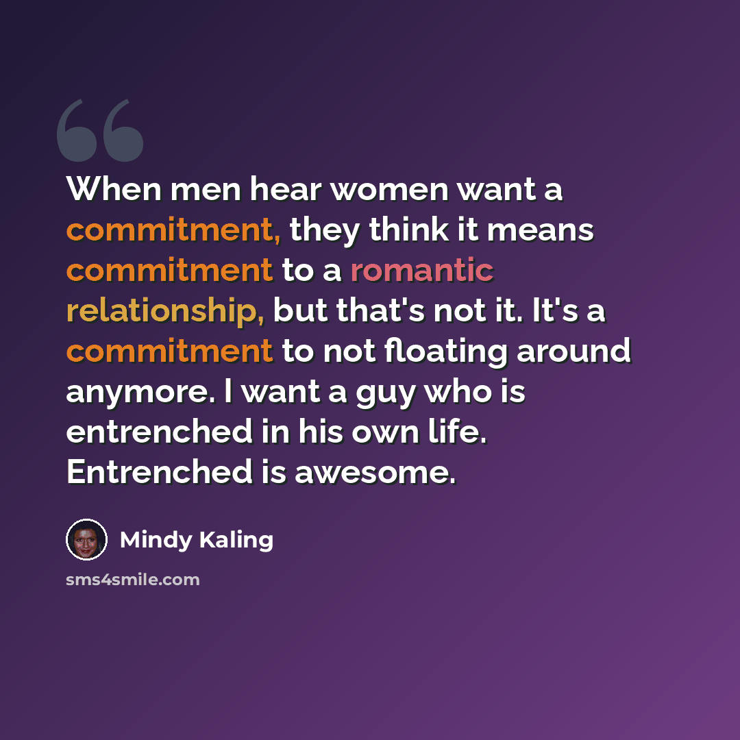 “When men hear women want a commitment, they think it means commitment to a romantic relationship, but that's not it. It's a commitment to not floating around anymore. I want a guy who is entrenched in his own life. Entrenched is awesome.” quote by Mindy Kaling