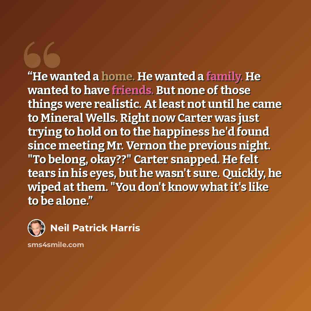 “He wanted a home. He wanted a family. He wanted to have friends. But none of those things were realistic. At least not until he came to Mineral Wells. Right now Carter was just trying to hold on to the happiness he'd found since meeting Mr. Vernon the previous night. "To belong, okay??" Carter…” quote by Neil Patrick Harris