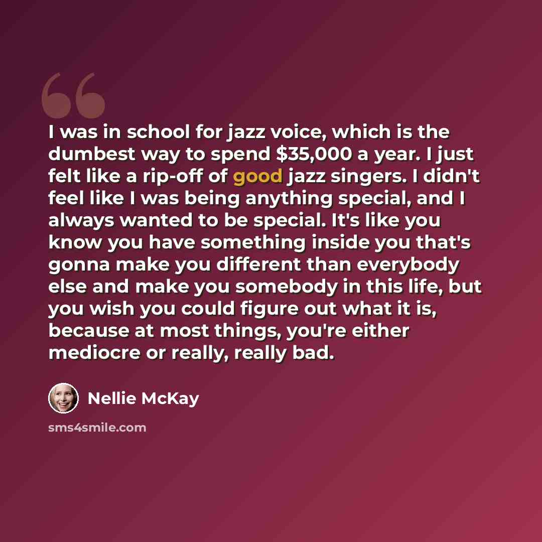 “I was in school for jazz voice, which is the dumbest way to spend $35,000 a year. I just felt like a rip-off of good jazz singers. I didn't feel like I was being anything special, and I always wanted to be special. It's like you know you have something inside you that's gonna make you different…” quote by Nellie McKay