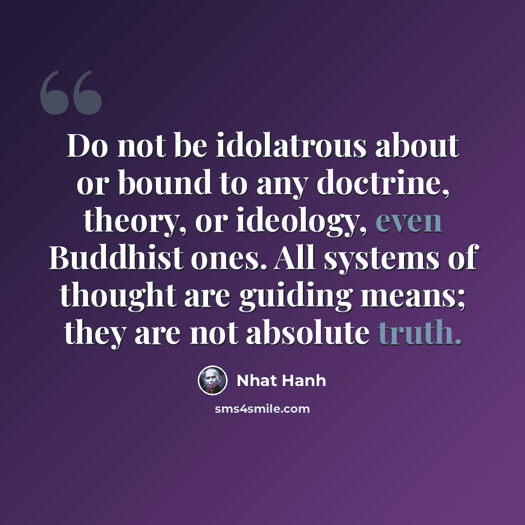 “Do not be idolatrous about or bound to any doctrine, theory, or ideology, even Buddhist ones. All systems of thought are guiding means; they are not absolute truth.” quote by Nhat Hanh