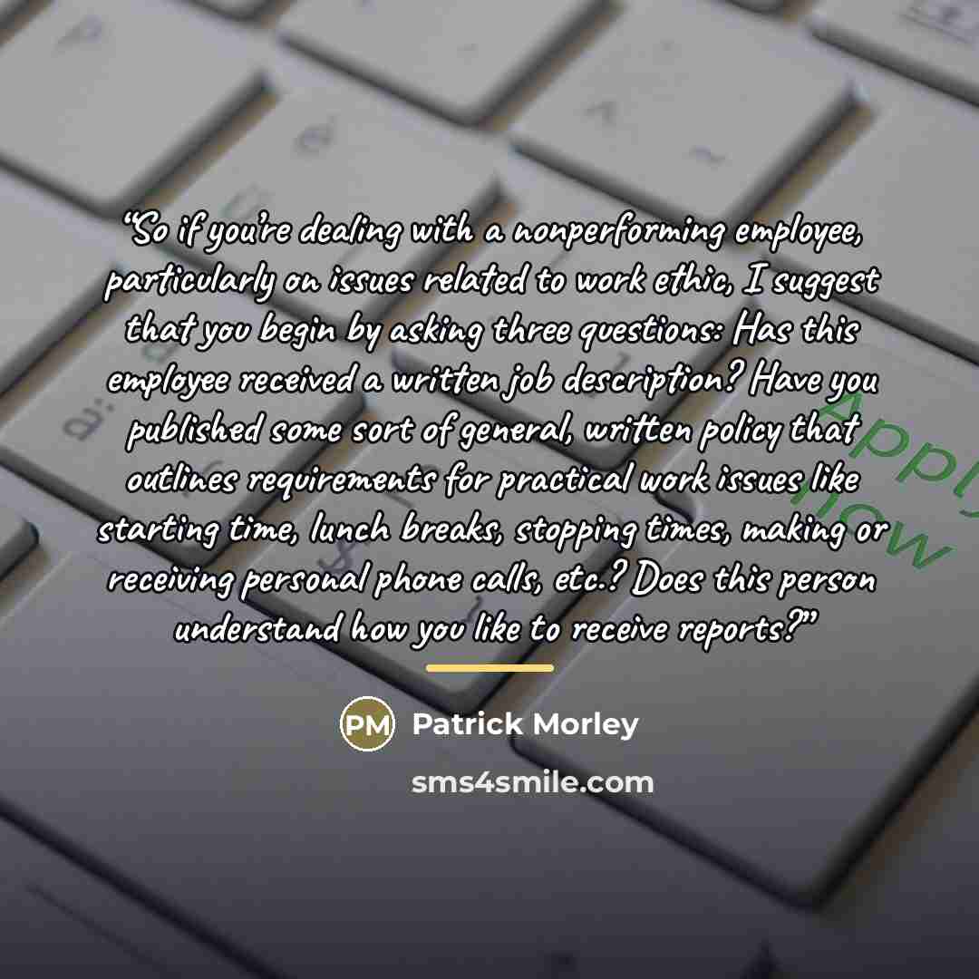 “So if you’re dealing with a nonperforming employee, particularly on issues related to work ethic, I suggest that you begin by asking three questions: Has this employee received a written job description? Have you published some sort of general, written policy that outlines requirements for…” quote by Patrick Morley