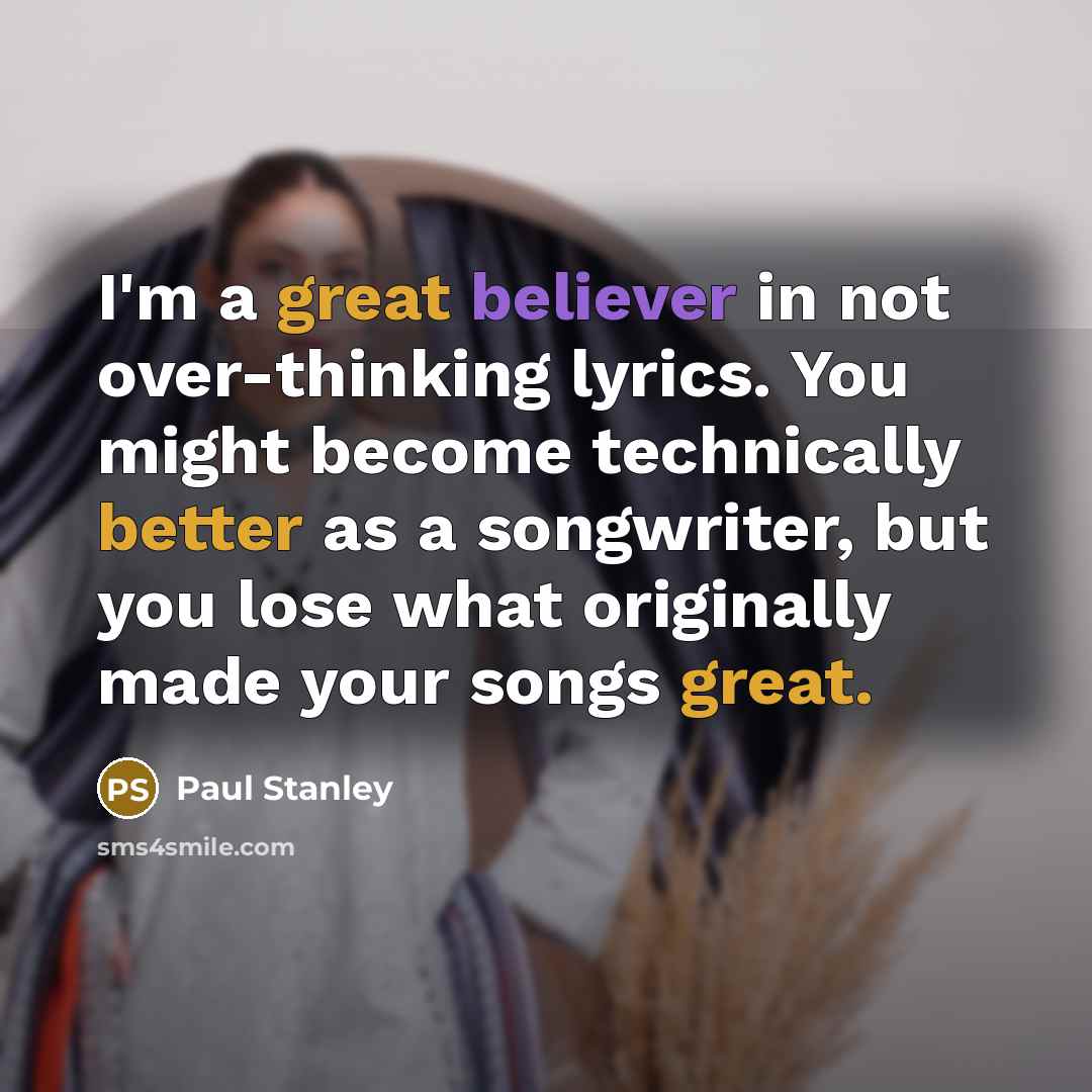 “I'm a great believer in not over-thinking lyrics. You might become technically better as a songwriter, but you lose what originally made your songs great.” quote by Paul Stanley