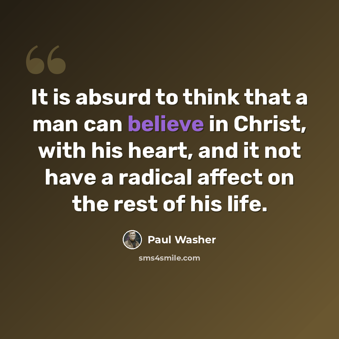 “It is absurd to think that a man can believe in Christ, with his heart, and it not have a radical affect on the rest of his life.” quote by Paul Washer