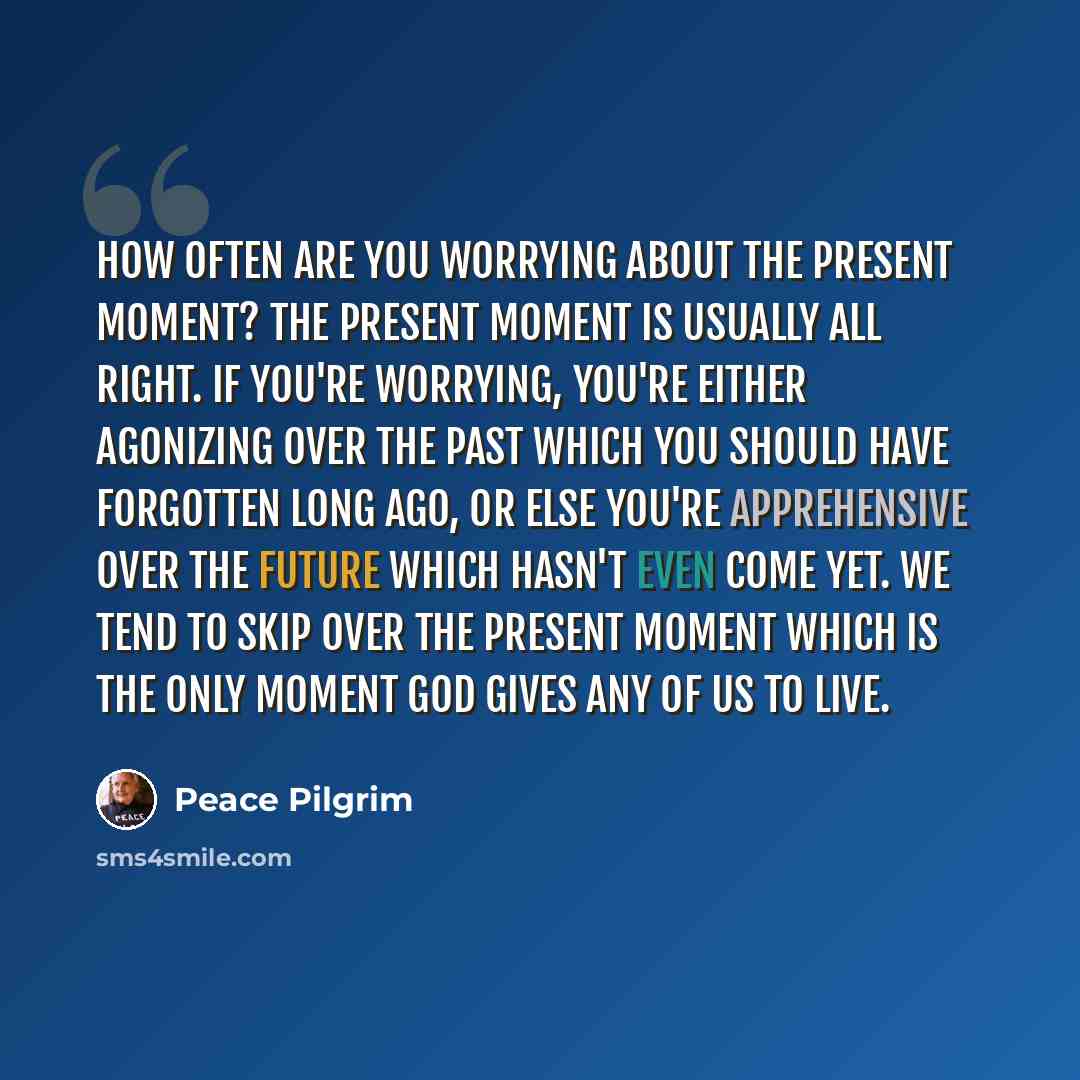 “How often are you worrying about the present moment? The present moment is usually all right. If you're worrying, you're either agonizing over the past which you should have forgotten long ago, or else you're apprehensive over the future which hasn't even come yet. We tend to skip over the present…” quote by Peace Pilgrim