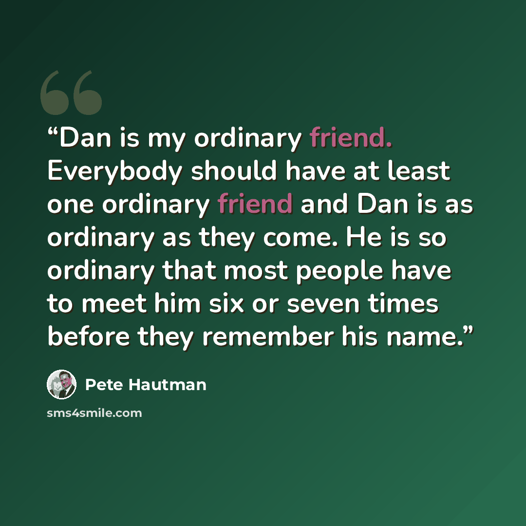 “Dan is my ordinary friend. Everybody should have at least one ordinary friend and Dan is as ordinary as they come. He is so ordinary that most people have to meet him six or seven times before they remember his name.” quote by Pete Hautman