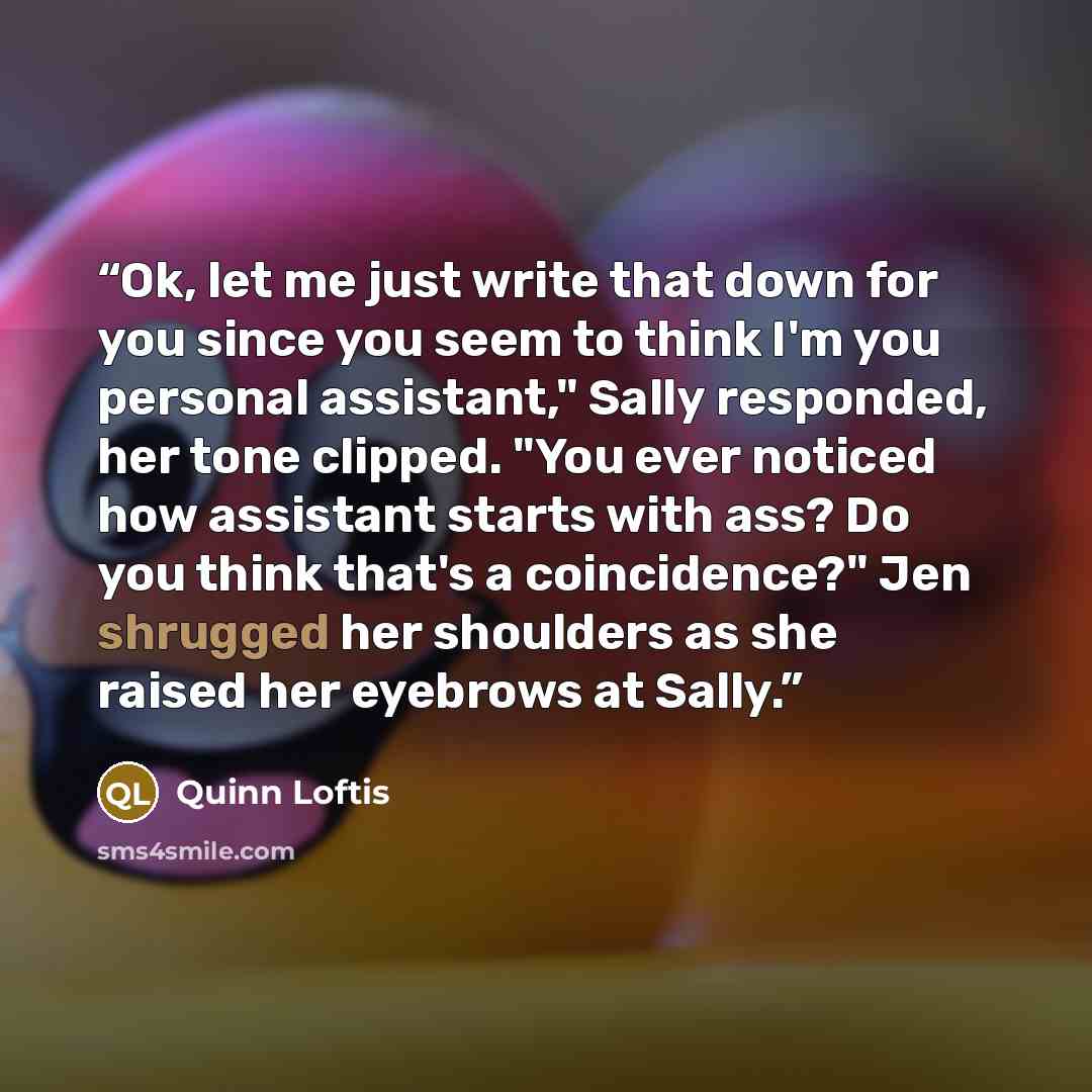 “Ok, let me just write that down for you since you seem to think I'm you personal assistant," Sally responded, her tone clipped. "You ever noticed how assistant starts with ass? Do you think that's a coincidence?" Jen shrugged her shoulders as she raised her eyebrows at Sally.” quote by Quinn Loftis