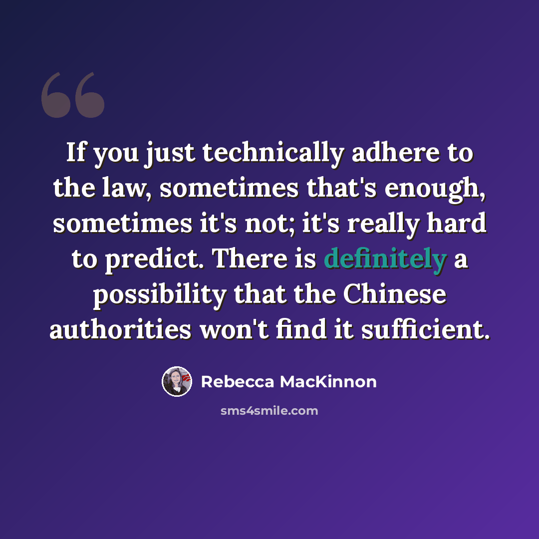 “If you just technically adhere to the law, sometimes that's enough, sometimes it's not; it's really hard to predict. There is definitely a possibility that the Chinese authorities won't find it sufficient.” quote by Rebecca MacKinnon