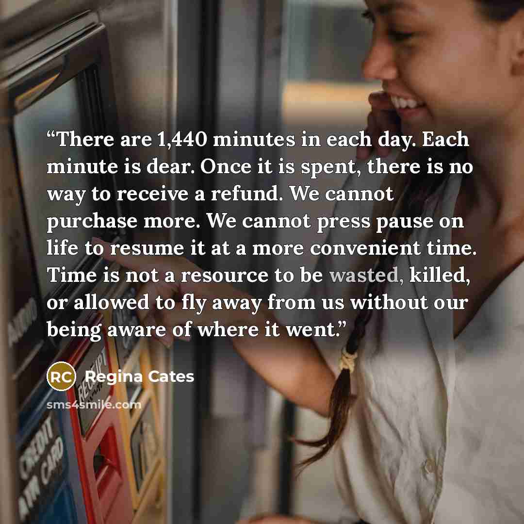 “There are 1,440 minutes in each day. Each minute is dear. Once it is spent, there is no way to receive a refund. We cannot purchase more. We cannot press pause on life to resume it at a more convenient time. Time is not a resource to be wasted, killed, or allowed to fly away from us without our…” quote by Regina Cates