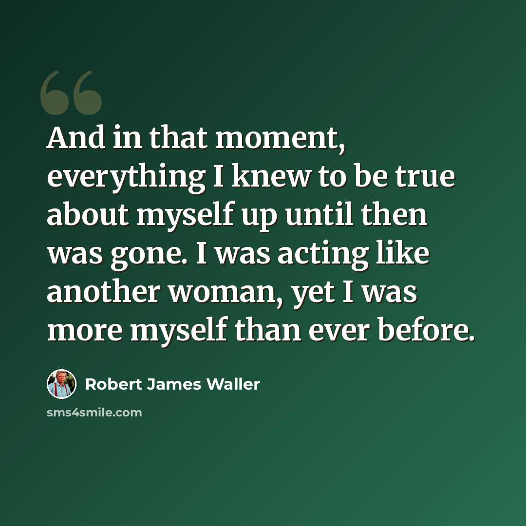 “And in that moment, everything I knew to be true about myself up until then was gone. I was acting like another woman, yet I was more myself than ever before.” quote by Robert James Waller