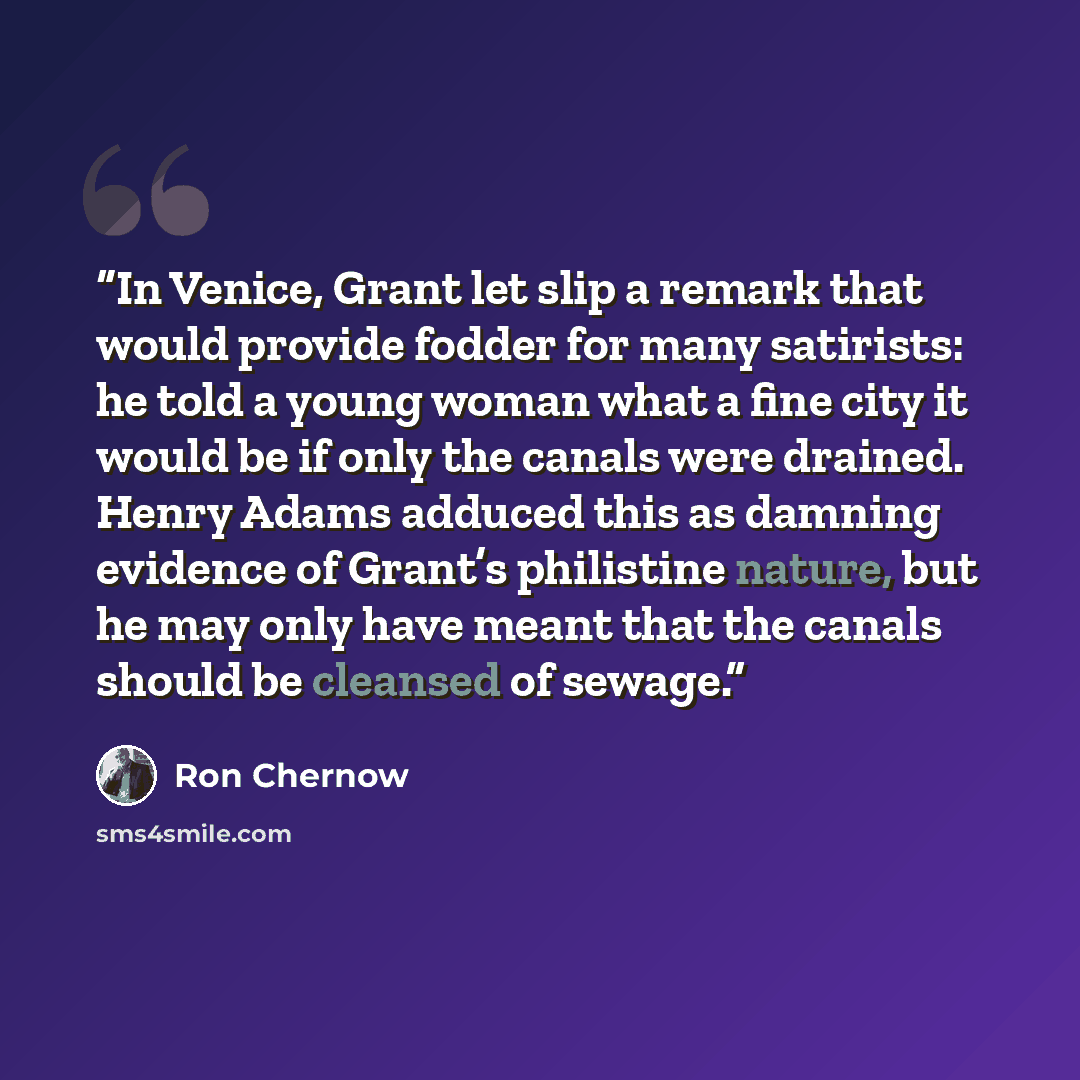 “In Venice, Grant let slip a remark that would provide fodder for many satirists: he told a young woman what a fine city it would be if only the canals were drained. Henry Adams adduced this as damning evidence of Grant’s philistine nature, but he may only have meant that the canals should be…” quote by Ron Chernow