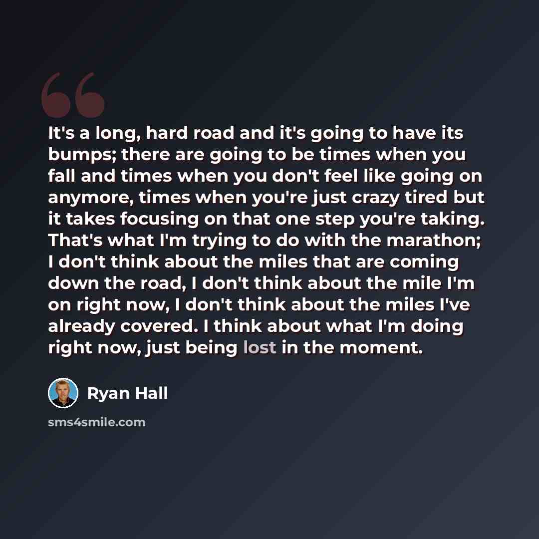 “It's a long, hard road and it's going to have its bumps; there are going to be times when you fall and times when you don't feel like going on anymore, times when you're just crazy tired but it takes focusing on that one step you're taking. That's what I'm trying to do with the marathon; I don't…” quote by Ryan Hall