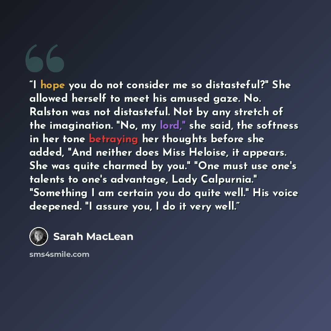 “I hope you do not consider me so distasteful?" She allowed herself to meet his amused gaze. No. Ralston was not distasteful. Not by any stretch of the imagination. "No, my lord," she said, the softness in her tone betraying her thoughts before she added, "And neither does Miss Heloise, it appears…” quote by Sarah MacLean
