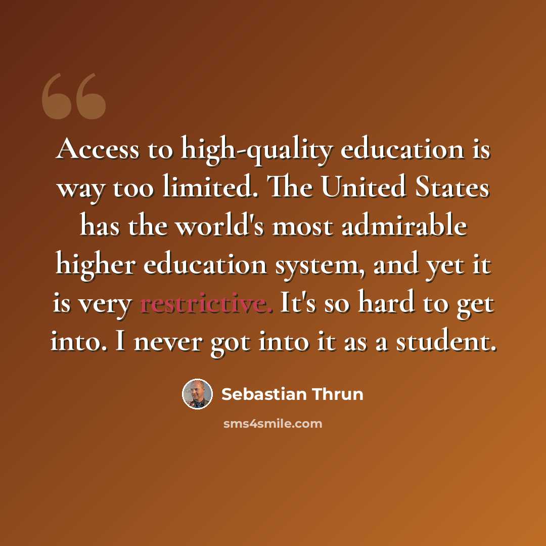 “Access to high-quality education is way too limited. The United States has the world's most admirable higher education system, and yet it is very restrictive. It's so hard to get into. I never got into it as a student.” quote by Sebastian Thrun