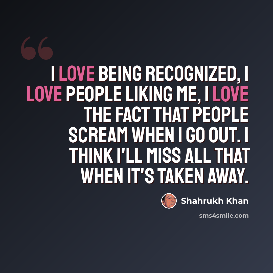 “I love being recognized, I love people liking me, I love the fact that people scream when I go out. I think I'll miss all that when it's taken away.” quote by Shahrukh Khan