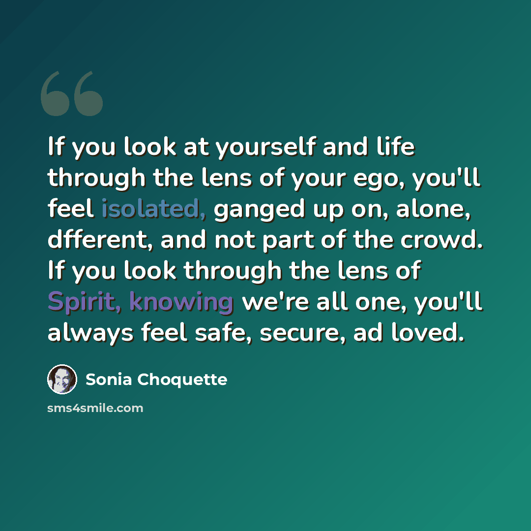 “If you look at yourself and life through the lens of your ego, you'll feel isolated, ganged up on, alone, dfferent, and not part of the crowd. If you look through the lens of Spirit, knowing we're all one, you'll always feel safe, secure, ad loved.” quote by Sonia Choquette