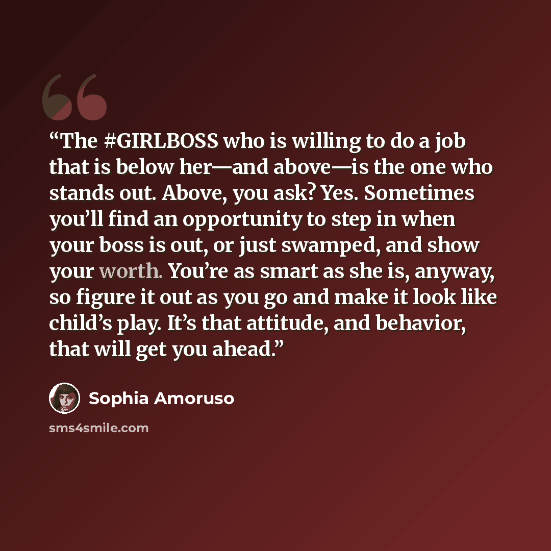 “The #GIRLBOSS who is willing to do a job that is below her—and above—is the one who stands out. Above, you ask? Yes. Sometimes you’ll find an opportunity to step in when your boss is out, or just swamped, and show your worth. You’re as smart as she is, anyway, so figure it out as you go and make…” quote by Sophia Amoruso
