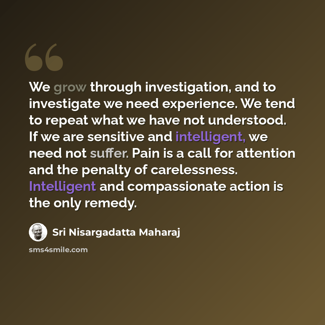 “We grow through investigation, and to investigate we need experience. We tend to repeat what we have not understood. If we are sensitive and intelligent, we need not suffer. Pain is a call for attention and the penalty of carelessness. Intelligent and compassionate action is the only remedy.” quote by Sri Nisargadatta Maharaj