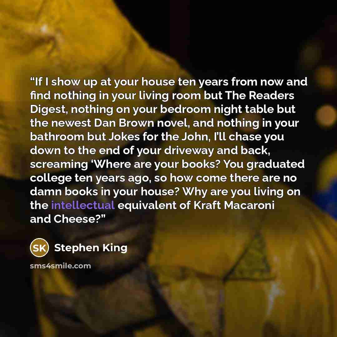 “If I show up at your house ten years from now and find nothing in your living room but The Readers Digest, nothing on your bedroom night table but the newest Dan Brown novel, and nothing in your bathroom but Jokes for the John, I’ll chase you down to the end of your driveway and back, screaming…” quote by Stephen King
