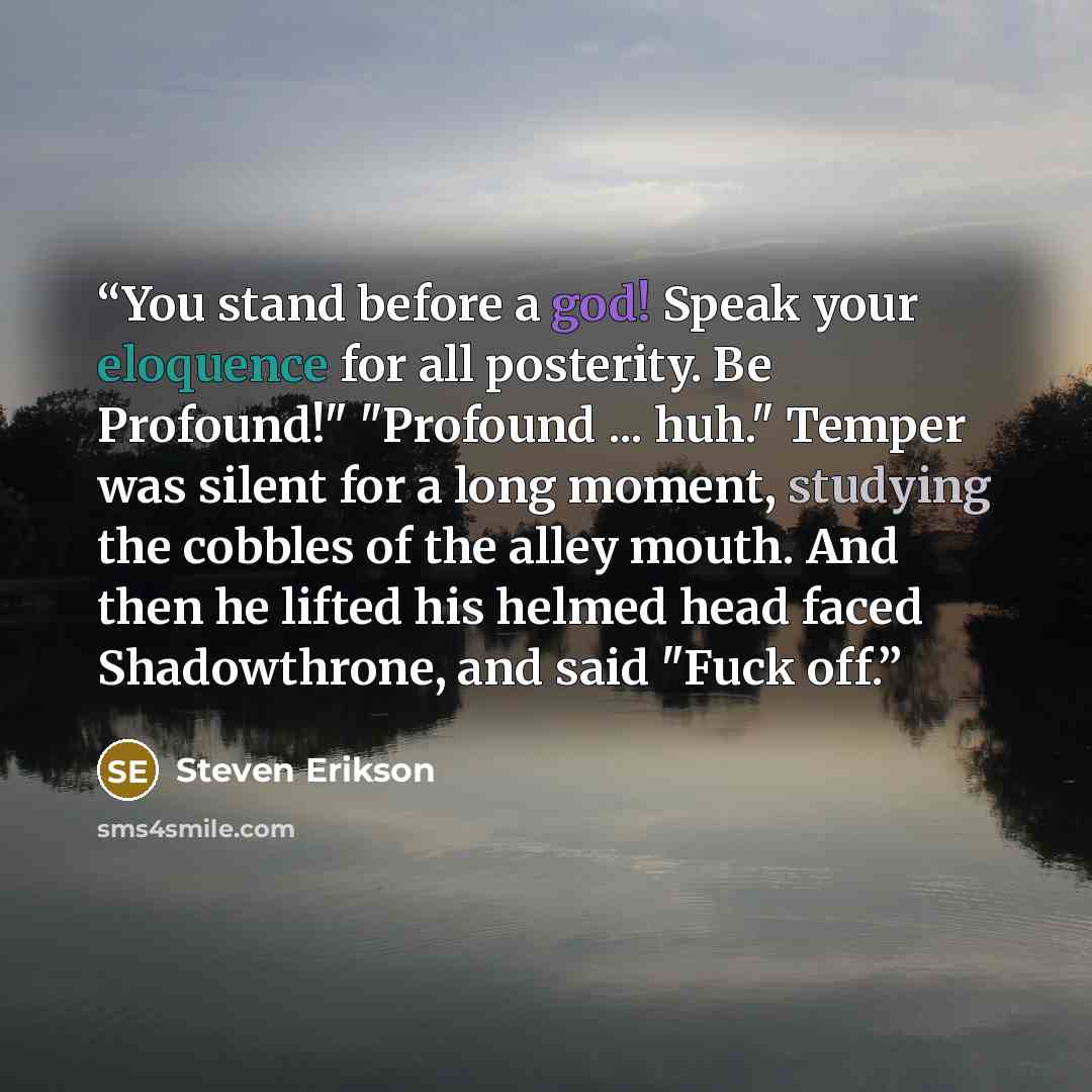 “You stand before a god! Speak your eloquence for all posterity. Be Profound!" "Profound ... huh." Temper was silent for a long moment, studying the cobbles of the alley mouth. And then he lifted his helmed head faced Shadowthrone, and said "Fuck off.” quote by Steven Erikson