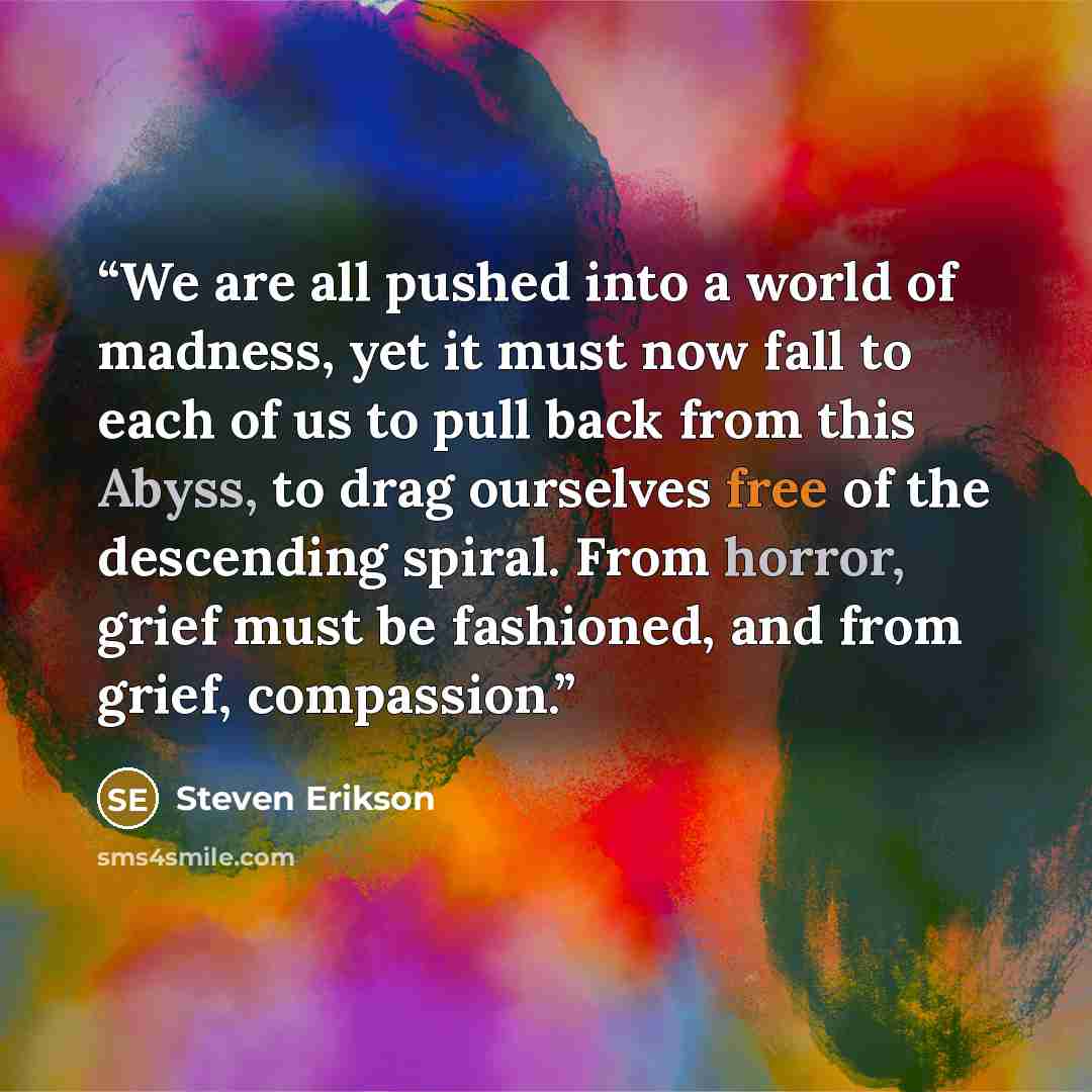 “We are all pushed into a world of madness, yet it must now fall to each of us to pull back from this Abyss, to drag ourselves free of the descending spiral. From horror, grief must be fashioned, and from grief, compassion.” quote by Steven Erikson