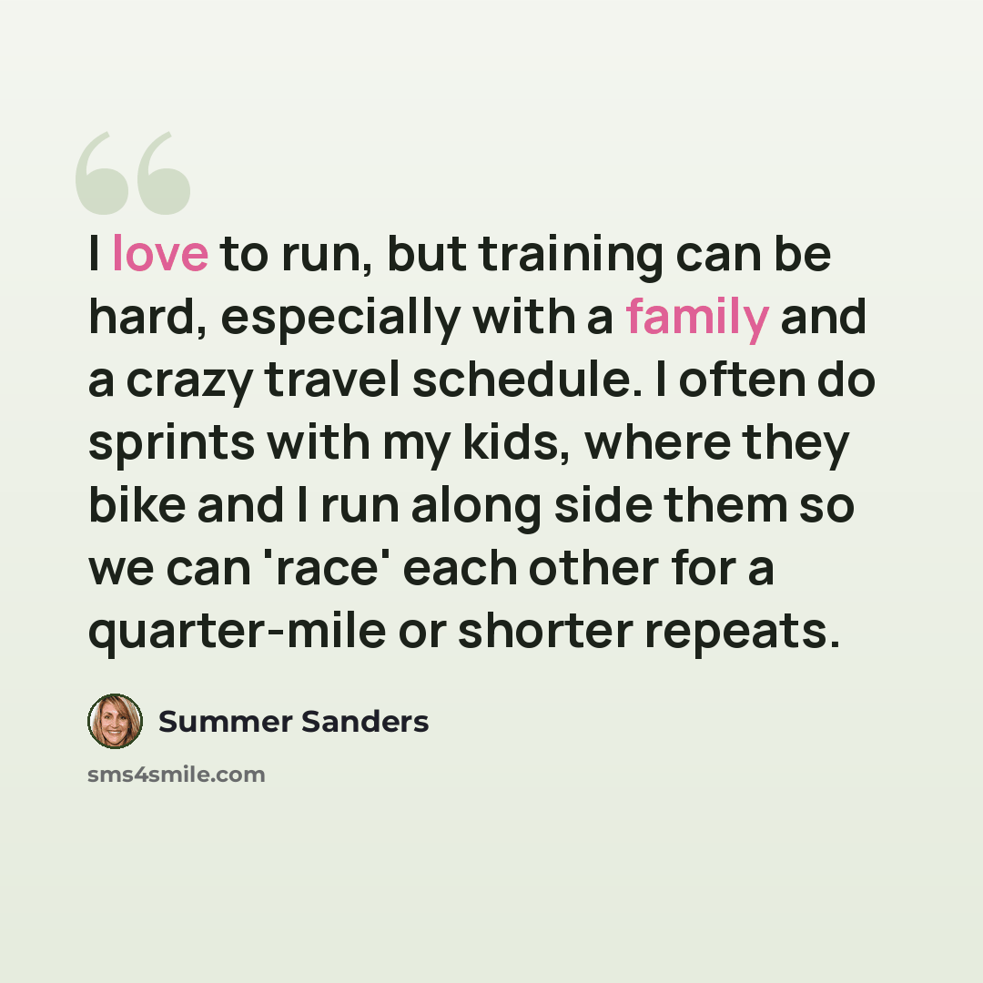 “I love to run, but training can be hard, especially with a family and a crazy travel schedule. I often do sprints with my kids, where they bike and I run along side them so we can 'race' each other for a quarter-mile or shorter repeats.” quote by Summer Sanders