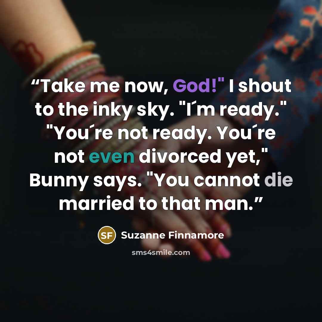 “Take me now, God!" I shout to the inky sky. "I´m ready." "You´re not ready. You´re not even divorced yet," Bunny says. "You cannot die married to that man.” quote by Suzanne Finnamore