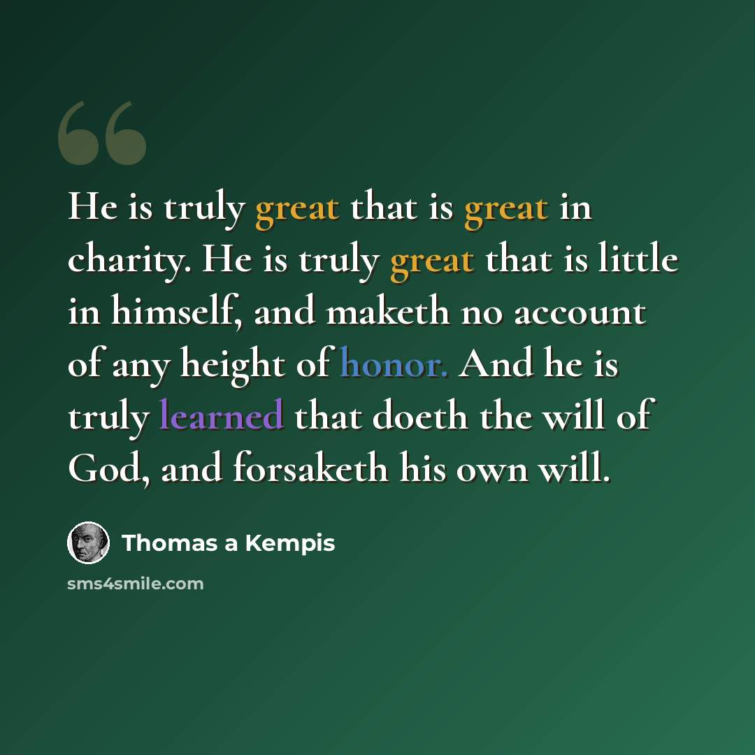 “He is truly great that is great in charity. He is truly great that is little in himself, and maketh no account of any height of honor. And he is truly learned that doeth the will of God, and forsaketh his own will.” quote by Thomas a Kempis