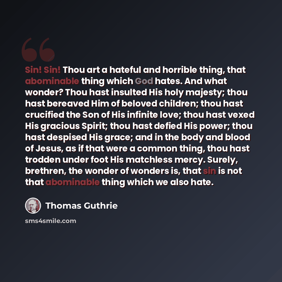 “Sin! Sin! Thou art a hateful and horrible thing, that abominable thing which God hates. And what wonder? Thou hast insulted His holy majesty; thou hast bereaved Him of beloved children; thou hast crucified the Son of His infinite love; thou hast vexed His gracious Spirit; thou hast defied His…” quote by Thomas Guthrie