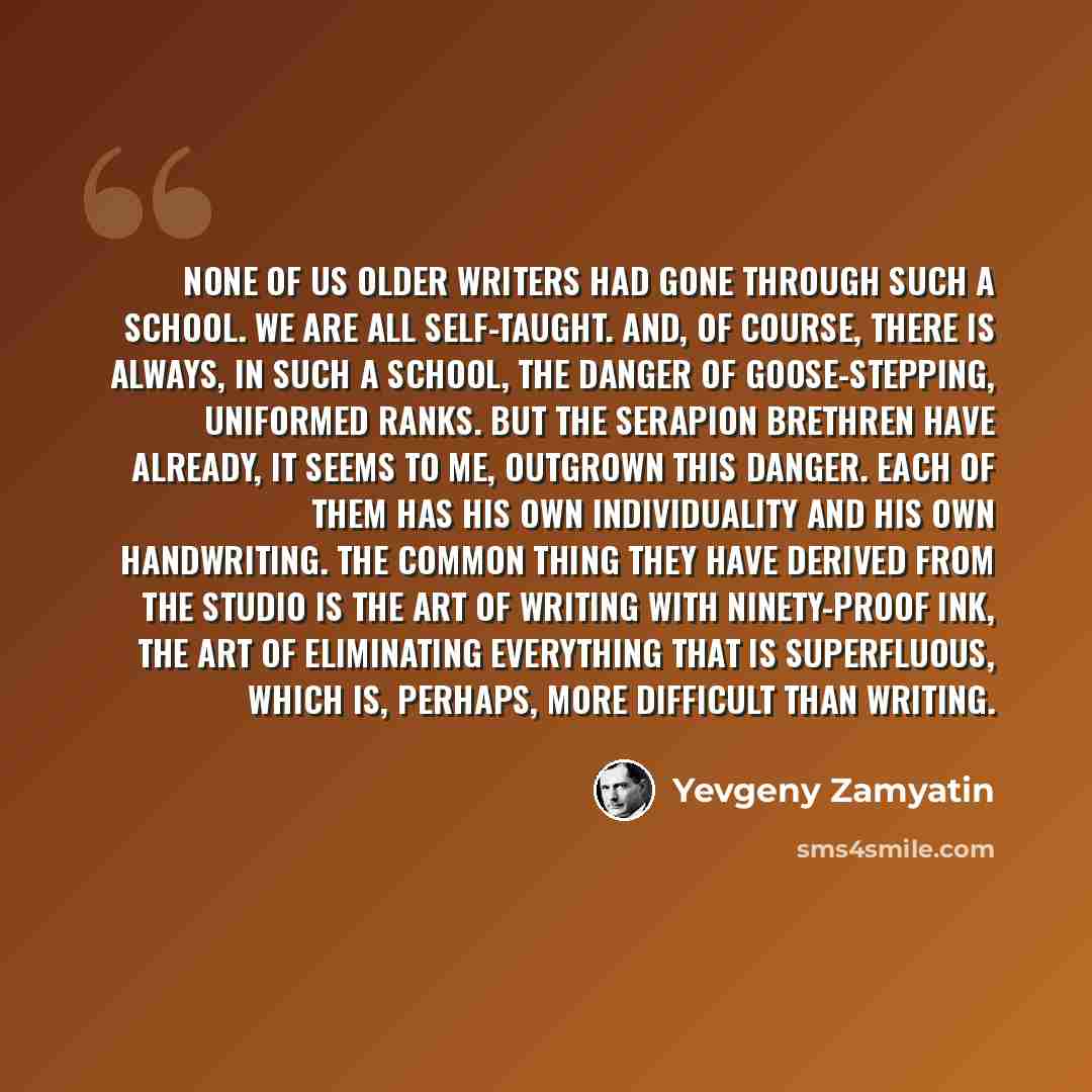 “None of us older writers had gone through such a school. We are all self-taught. And, of course, there is always, in such a school, the danger of goose-stepping, uniformed ranks. But the Serapion Brethren have already, it seems to me, outgrown this danger. Each of them has his own individuality…” quote by Yevgeny Zamyatin