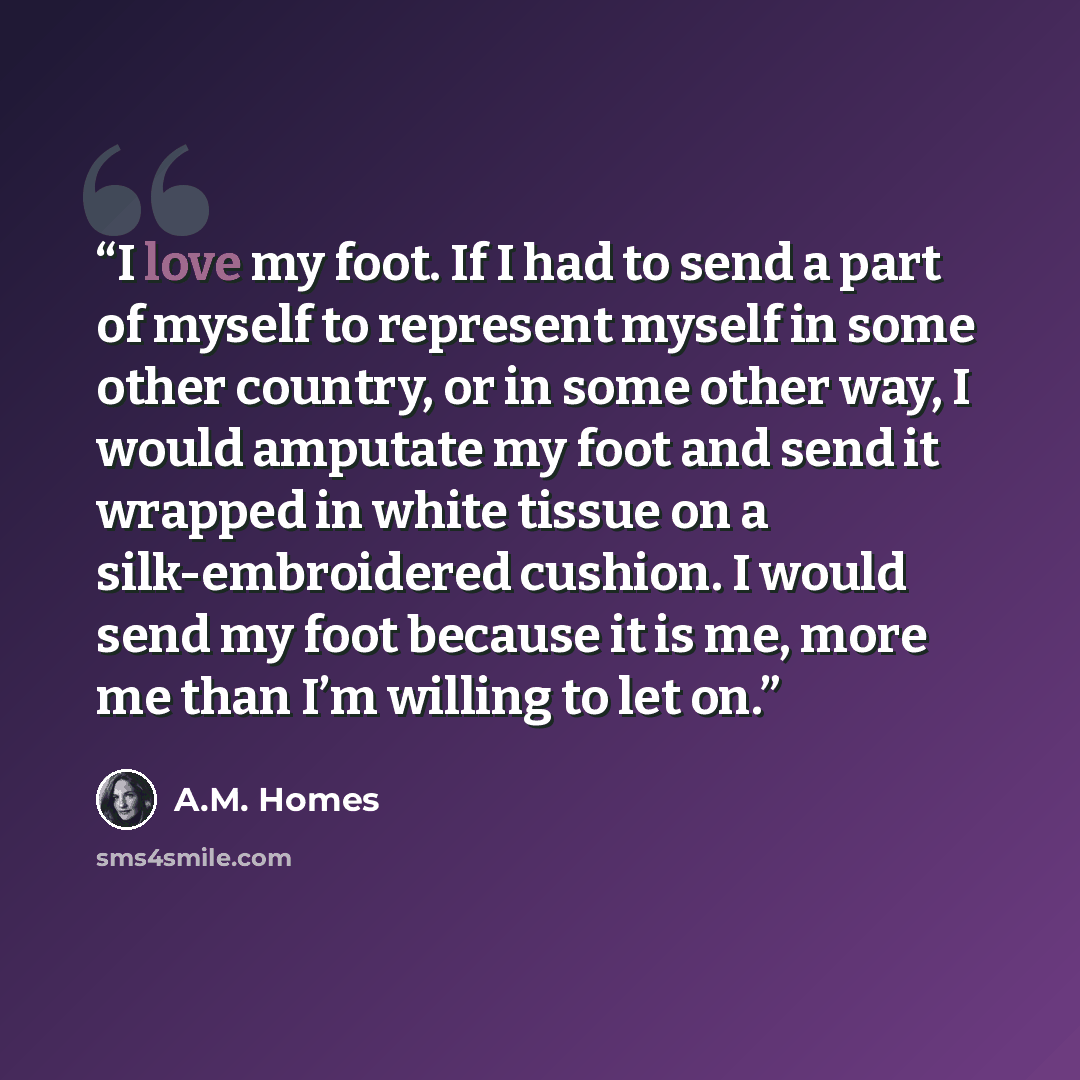 “I love my foot. If I had to send a part of myself to represent myself in some other country, or in some other way, I would amputate my foot and send it wrapped in white tissue on a silk-embroidered cushion. I would send my foot because it is me, more me than I’m willing to let on.” quote by A.M. Homes