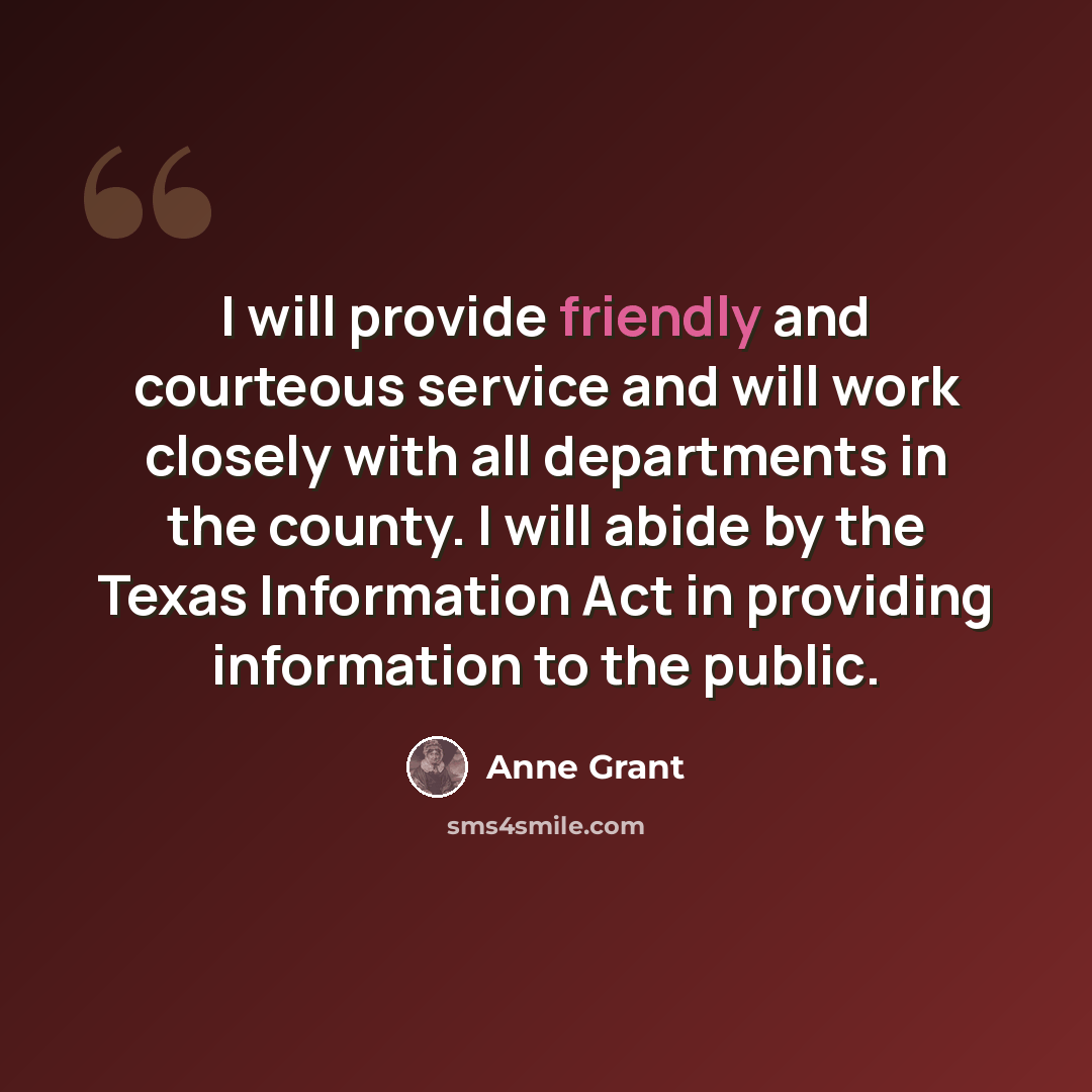 “I will provide friendly and courteous service and will work closely with all departments in the county. I will abide by the Texas Information Act in providing information to the public.” quote by Anne Grant