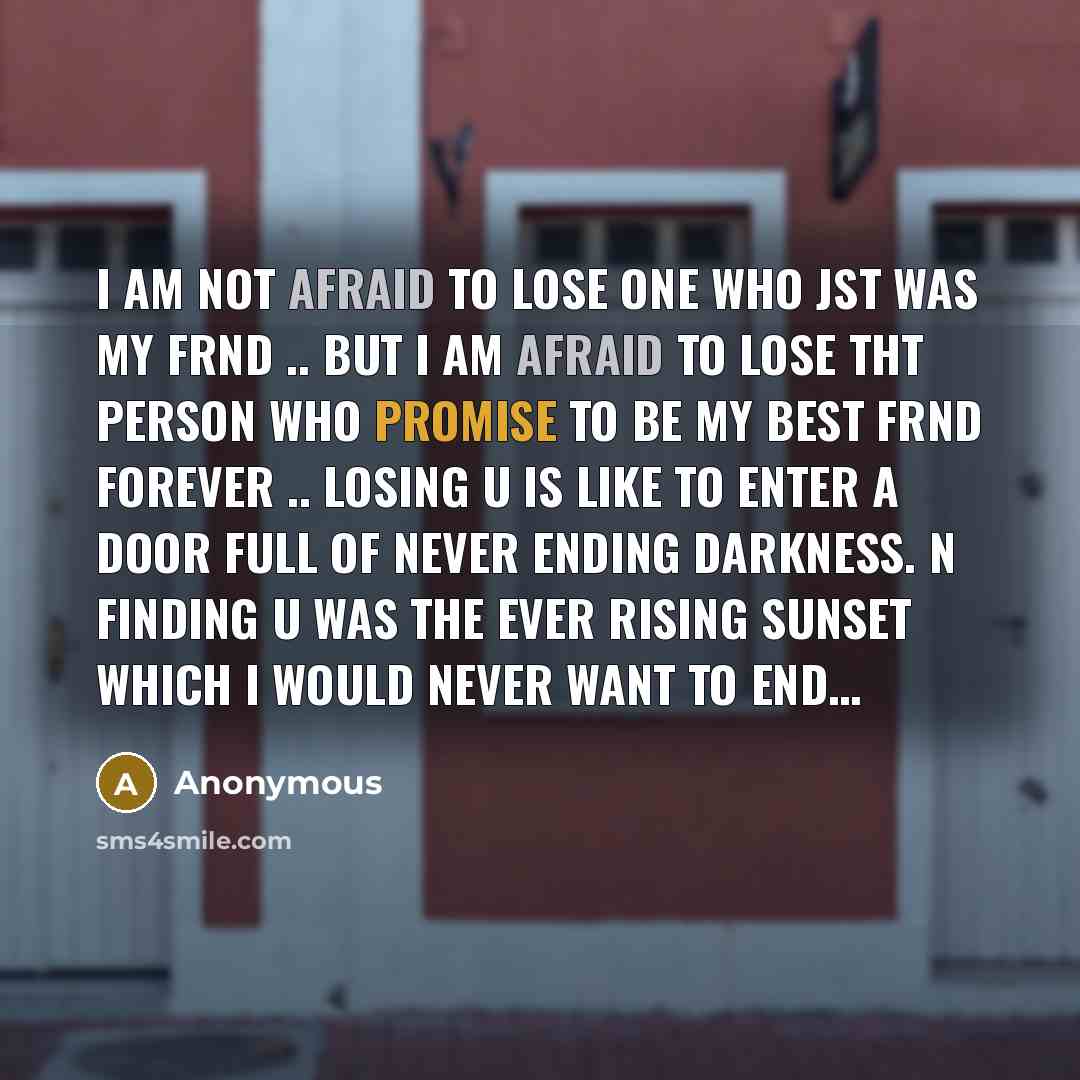 “I am not afraid to lose one who jst was my frnd .. But I am afraid to lose tht person who promise to be my best frnd forever .. Losing u is like to enter a door full of never ending darkness. N finding u was the ever rising sunset which I would never want to end…” quote by Anonymous