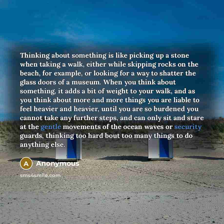 “Thinking about something is like picking up a stone when taking a walk, either while skipping rocks on the beach, for example, or looking for a way to shatter the glass doors of a museum. When you think about something, it adds a bit of weight to your walk, and as you think about more and more…” quote by Anonymous