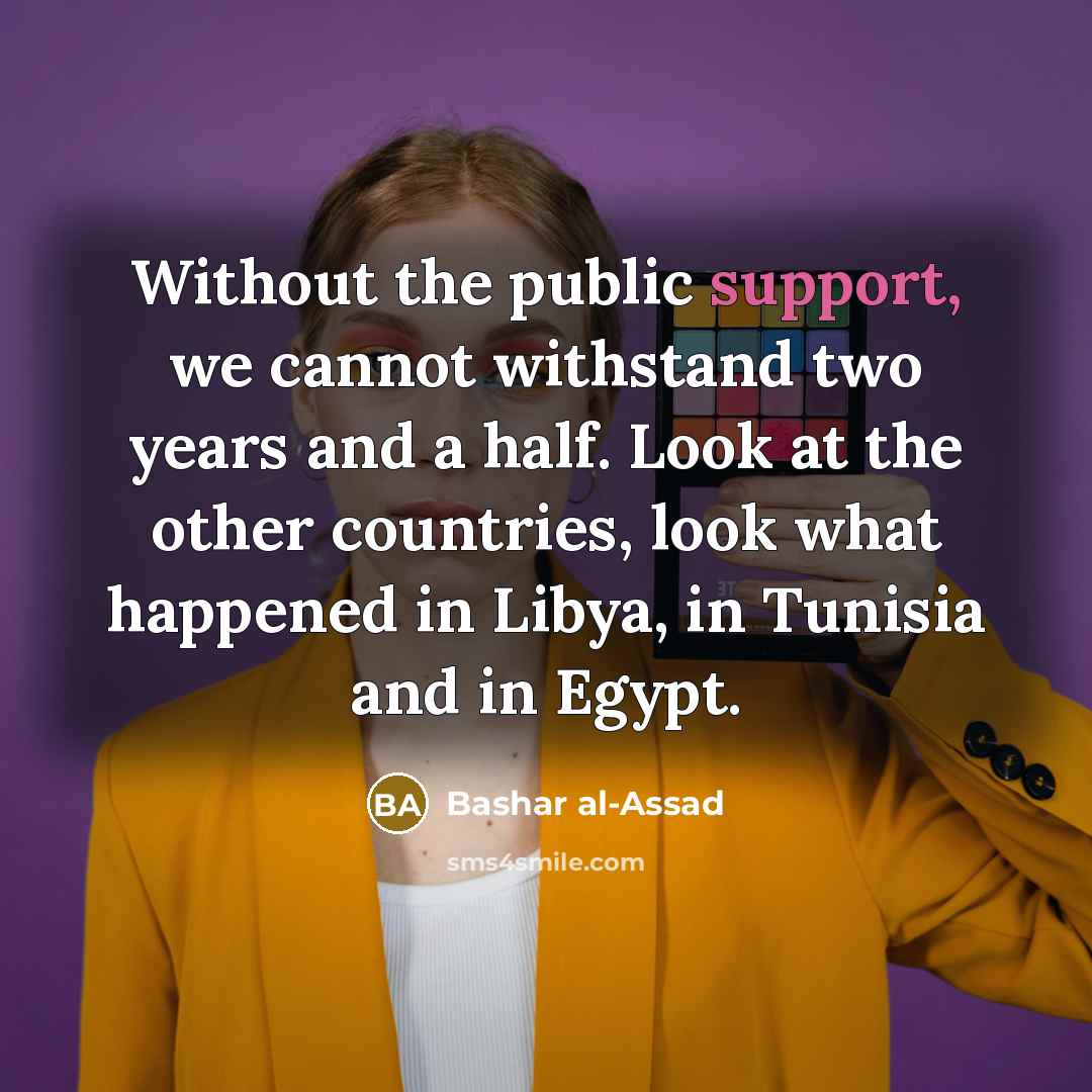 “Without the public support, we cannot withstand two years and a half. Look at the other countries, look what happened in Libya, in Tunisia and in Egypt.” quote by Bashar al-Assad