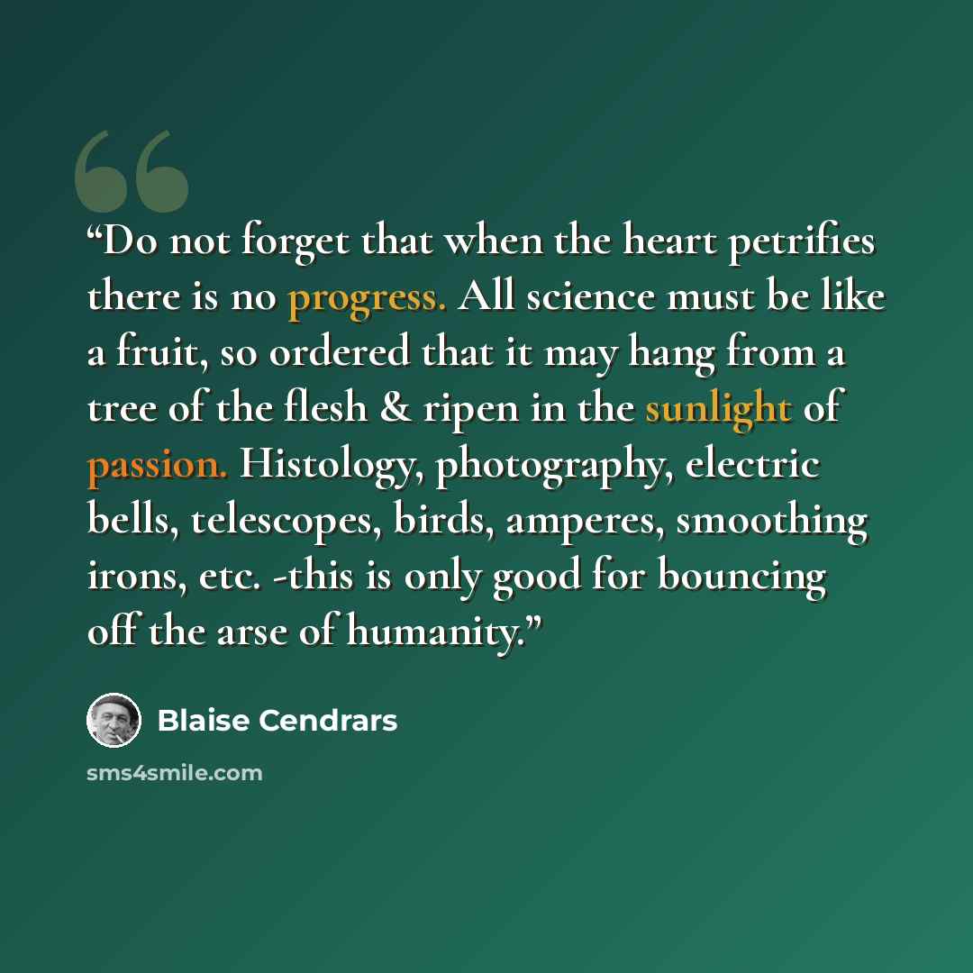 “Do not forget that when the heart petrifies there is no progress. All science must be like a fruit, so ordered that it may hang from a tree of the flesh & ripen in the sunlight of passion. Histology, photography, electric bells, telescopes, birds, amperes, smoothing irons, etc. -this is only good…” quote by Blaise Cendrars
