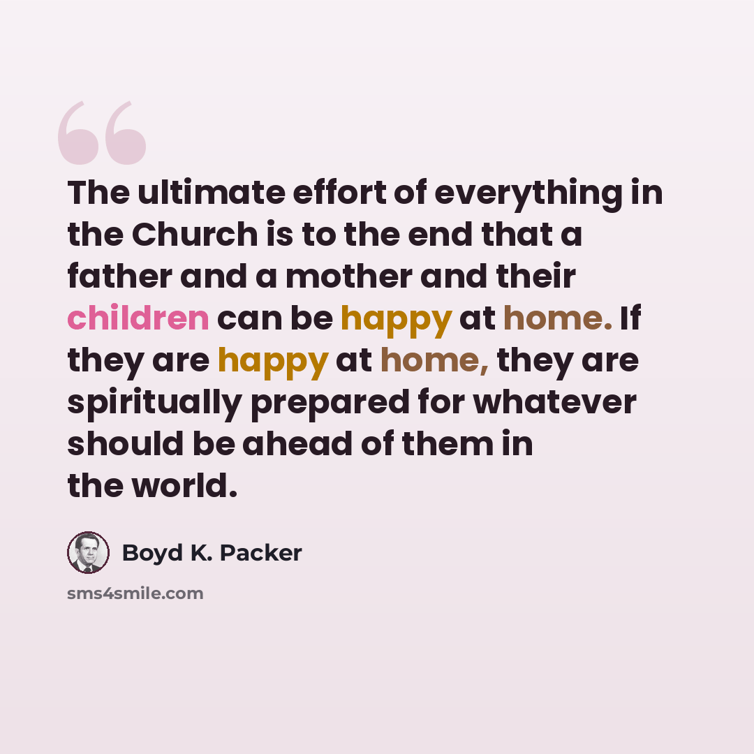 “The ultimate effort of everything in the Church is to the end that a father and a mother and their children can be happy at home. If they are happy at home, they are spiritually prepared for whatever should be ahead of them in the world.” quote by Boyd K. Packer
