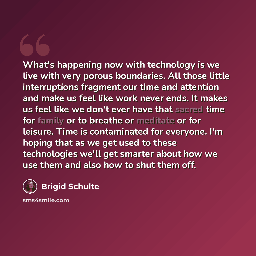 “What's happening now with technology is we live with very porous boundaries. All those little interruptions fragment our time and attention and make us feel like work never ends. It makes us feel like we don't ever have that sacred time for family or to breathe or meditate or for leisure. Time is…” quote by Brigid Schulte
