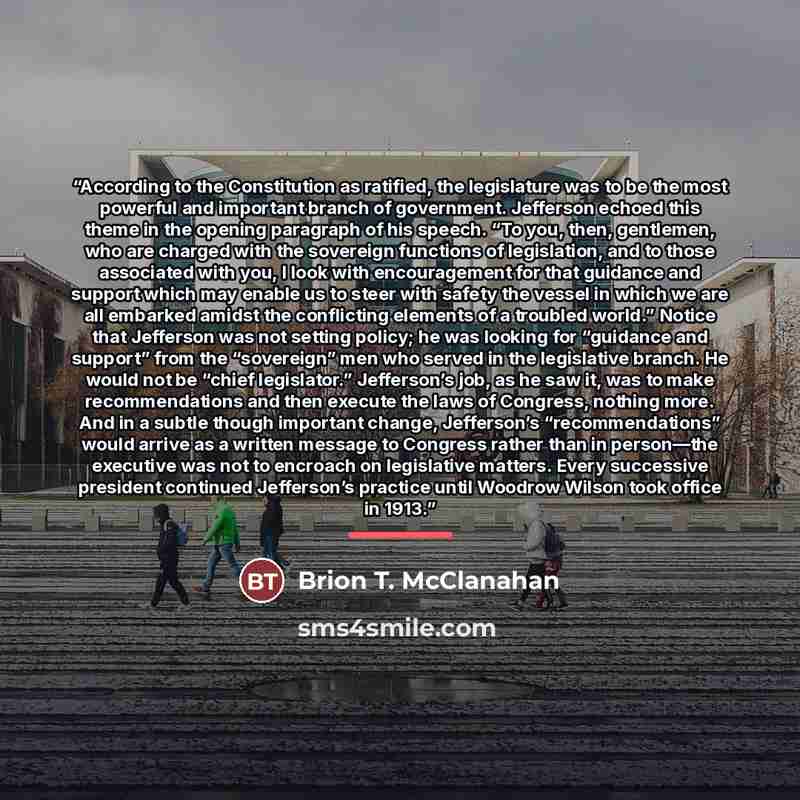 “According to the Constitution as ratified, the legislature was to be the most powerful and important branch of government. Jefferson echoed this theme in the opening paragraph of his speech. “To you, then, gentlemen, who are charged with the sovereign functions of legislation, and to those…” quote by Brion T. McClanahan