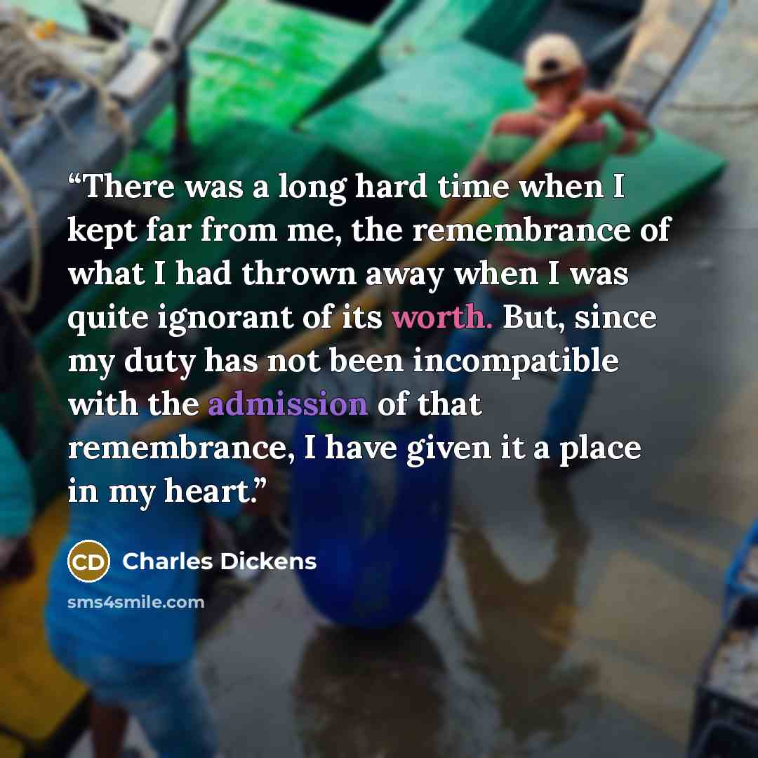 “There was a long hard time when I kept far from me, the remembrance of what I had thrown away when I was quite ignorant of its worth. But, since my duty has not been incompatible with the admission of that remembrance, I have given it a place in my heart.” quote by Charles Dickens