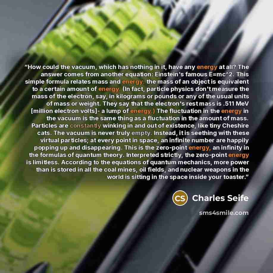 “How could the vacuum, which has nothing in it, have any energy at all? The answer comes from another equation: Einstein's famous E=mc^2. This simple formula relates mass and energy: the mass of an object is equivalent to a certain amount of energy. (In fact, particle physics don't measure the mass…” quote by Charles Seife