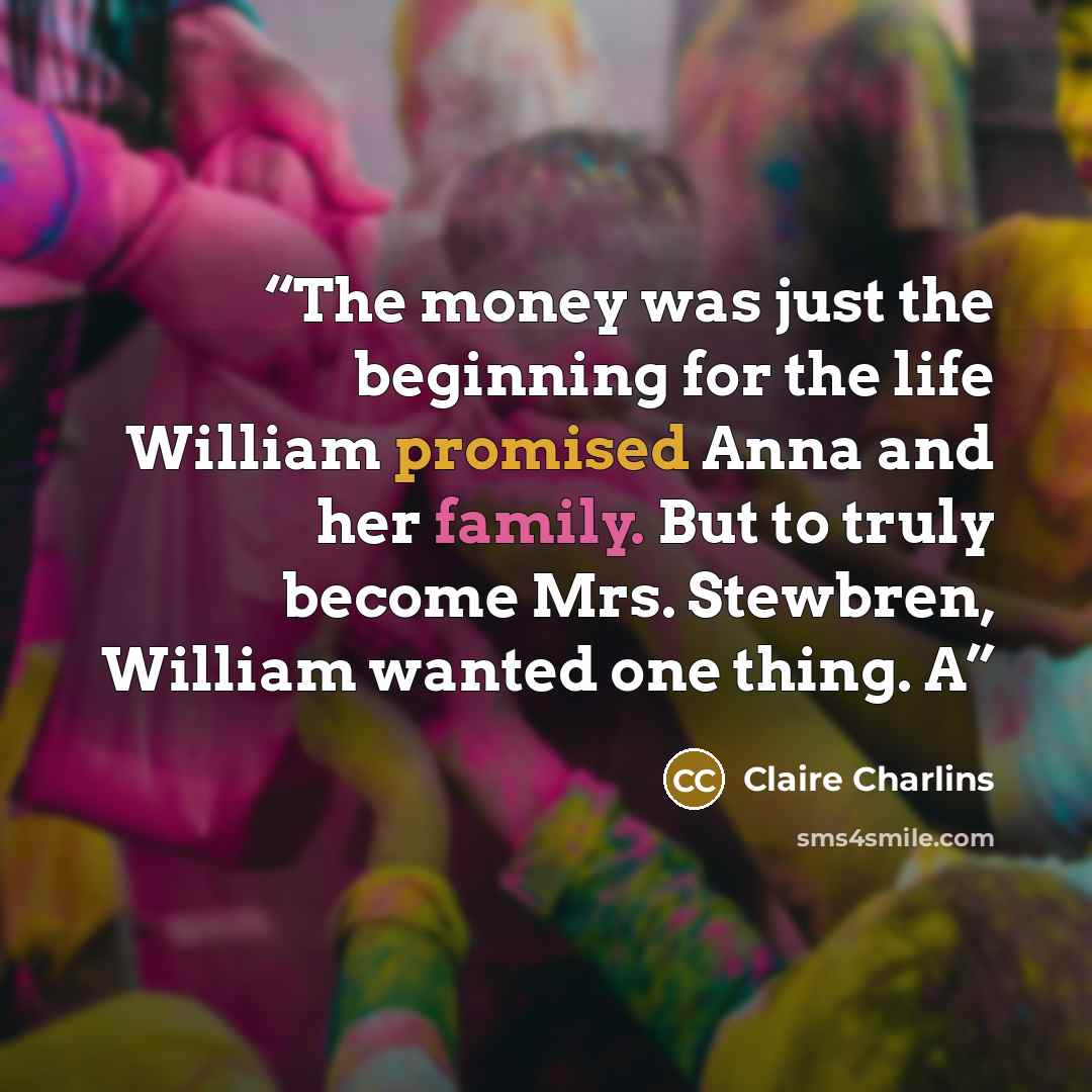 “The money was just the beginning for the life William promised Anna and her family. But to truly become Mrs. Stewbren, William wanted one thing. A” quote by Claire Charlins