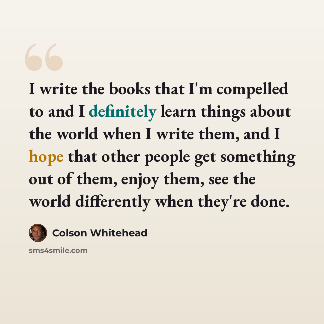 “I write the books that I'm compelled to and I definitely learn things about the world when I write them, and I hope that other people get something out of them, enjoy them, see the world differently when they're done.” quote by Colson Whitehead