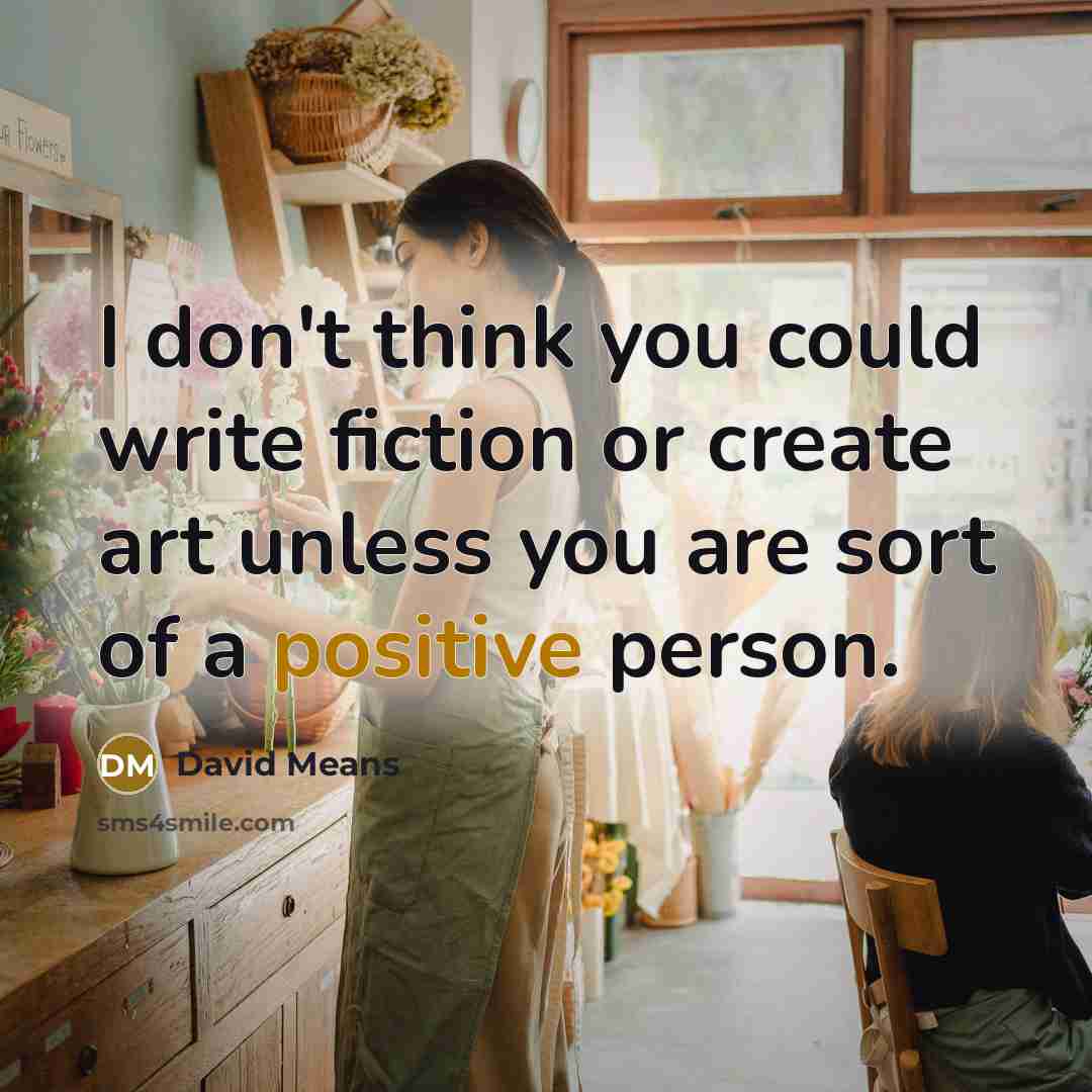 “I don't think you could write fiction or create art unless you are sort of a positive person.” quote by David Means