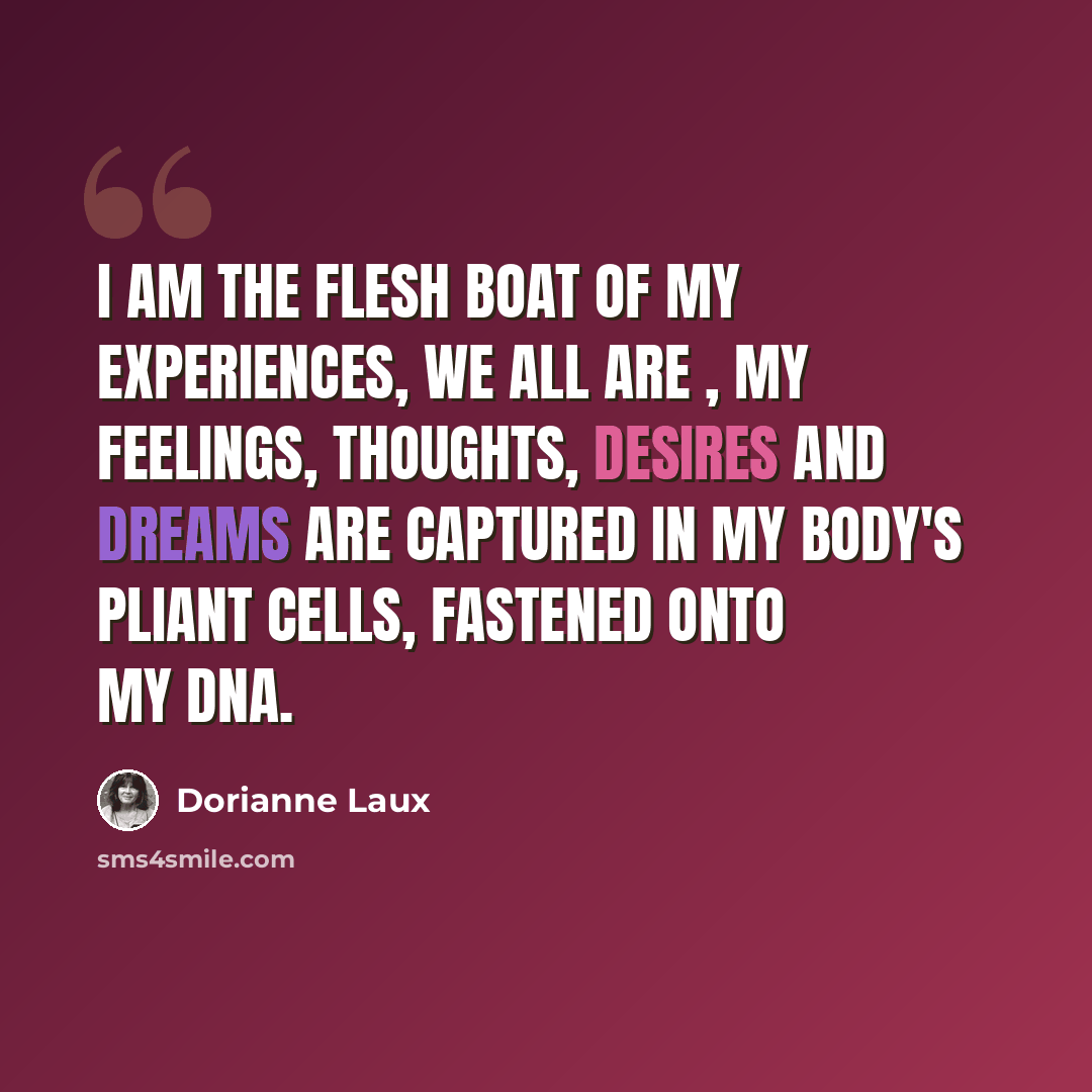 “I am the flesh boat of my experiences, we all are , my feelings, thoughts, desires and dreams are captured in my body's pliant cells, fastened onto my DNA.” quote by Dorianne Laux