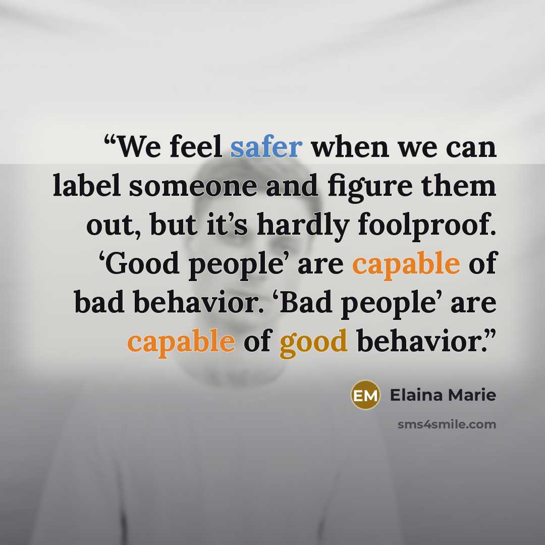 “We feel safer when we can label someone and figure them out, but it’s hardly foolproof. ‘Good people’ are capable of bad behavior. ‘Bad people’ are capable of good behavior.” quote by Elaina Marie