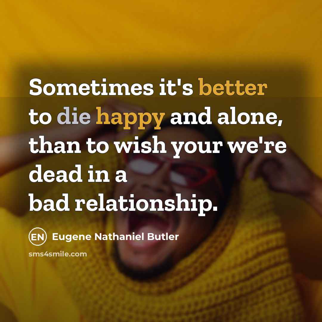 “Sometimes it's better to die happy and alone, than to wish your we're dead in a bad relationship.” quote by Eugene Nathaniel Butler