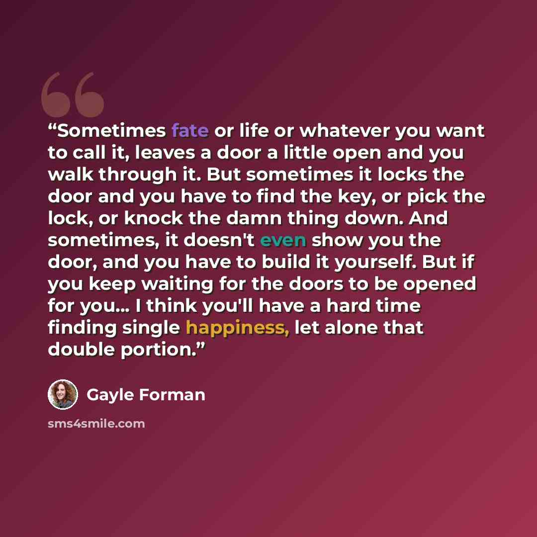 “Sometimes fate or life or whatever you want to call it, leaves a door a little open and you walk through it. But sometimes it locks the door and you have to find the key, or pick the lock, or knock the damn thing down. And sometimes, it doesn't even show you the door, and you have to build it…” quote by Gayle Forman