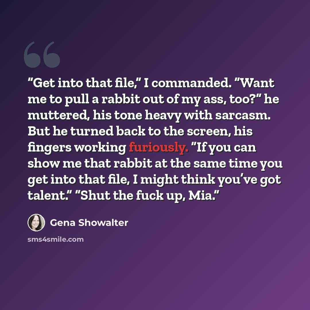 “Get into that file,” I commanded. “Want me to pull a rabbit out of my ass, too?” he muttered, his tone heavy with sarcasm. But he turned back to the screen, his fingers working furiously. “If you can show me that rabbit at the same time you get into that file, I might think you’ve got talent.”…” quote by Gena Showalter