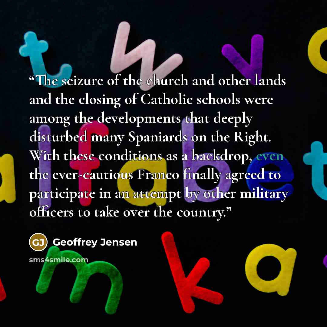 “The seizure of the church and other lands and the closing of Catholic schools were among the developments that deeply disturbed many Spaniards on the Right. With these conditions as a backdrop, even the ever-cautious Franco finally agreed to participate in an attempt by other military officers to…” quote by Geoffrey Jensen