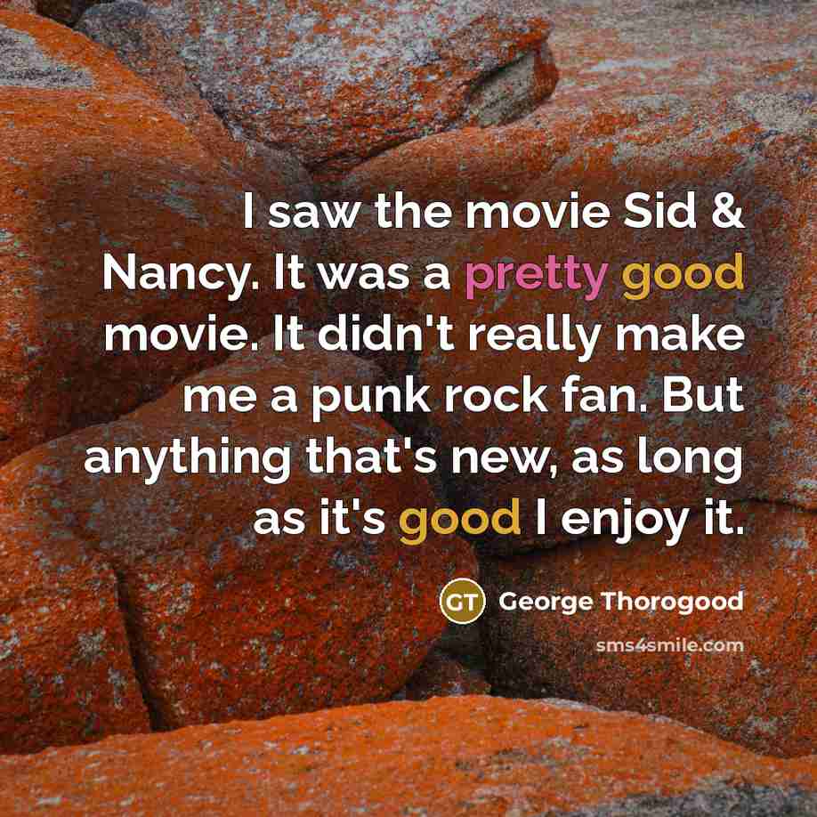 “I saw the movie Sid & Nancy. It was a pretty good movie. It didn't really make me a punk rock fan. But anything that's new, as long as it's good I enjoy it.” quote by George Thorogood
